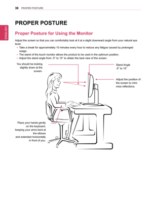 Page 38ENGLISH
38PRoPeR PosTURe
PRoPeR PosTURe
Proper Posture for Using the Monitor
Adjust the screen so that you can comfortably look at it at a slight dow\
nward angle from your natural eye 
level.
 yTake a break for approximately 10 minutes every hour to reduce any fatigu\
e caused by prolonged  
usage.
 yThe stand of the touch monitor allows the product to be used in the opti\
mum position.
 yAdjust the stand angle from -5° to 15° to obtain the best view of \
the screen.
You should be looking slightly down...