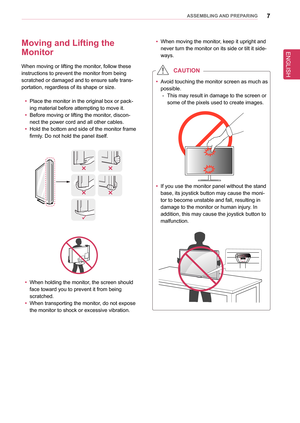 Page 7ENGLISH
7asseMblInG anD PRePaRInG
Moving and lifting the  
Monitor
When moving or lifting the monitor, follow these 
instructions to prevent the monitor from being 
scratched or damaged and to ensure safe trans-
portation, regardless of its shape or size.
 yPlace the monitor in the original box or pack-
ing material before attempting to move it.
 yBefore moving or lifting the monitor, discon-
nect the power cord and all other cables.
 yHold the bottom and side of the monitor frame 
firmly. Do not hold...