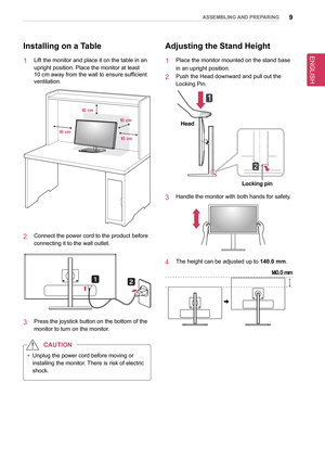 Page 9ENGLISH
9asseMblInG anD PRePaRInG
Installing on a Table
1  Lift the monitor and place it on the table in an 
upright position. Place the monitor at least  
10 cm away from the wall to ensure sufficient 
ventilation.
10 cm 10 cm
10 cm
10 cm
2  Connect the power cord to the product before 
connecting it to the wall outlet.
3  Press the joystick button on the bottom of the 
monitor to turn on the monitor.
 
y Unplug the power cord before moving or 
installing the monitor. There is risk of electric 
shock....