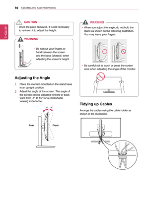 Page 10ENGLISH
10asseMblInG anD PRePaRInG
 
y Once the pin is removed, it is not necessary 
to re-insert it to adjust the height. 
CaUTIon
 
y Do not put your fingers or 
hand between the screen 
and the base (chassis) when 
adjusting the screen's height.
W
aRnIn G
adjusting the  angle
1  Place the monitor mounted on the stand base 
in an upright position. 
2  Adjust the angle of the screen. The angle of 
the screen can be adjusted forward or back-
ward from -5° to 15° for a comfortable  
viewing...