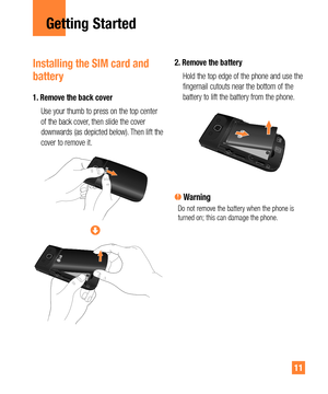 Page 1111
Getting Started
Installing the SIM card and 
battery
1.  Remove the back cover
   Use your thumb to press on the top center 
of the back cover, then slide the cover 
downwards (as depicted below). Then lift the 
cover to remove it.
2.  Remove the battery
   Hold the top edge of the phone and use the 
fingernail cutouts near the bottom of the 
battery to lift the battery from the phone.
 WarningDo not remove the battery when the phone is 
turned on; this can damage the phone. 