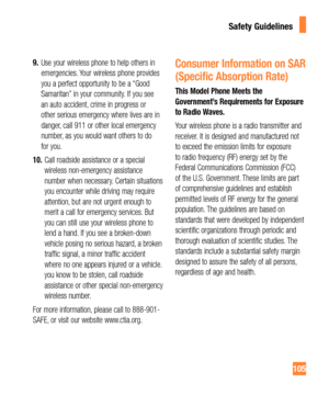Page 105105
9. Use your wireless phone to help others in 
emergencies. Your wireless phone provides 
you a perfect opportunity to be a “Good 
Samaritan” in your community. If you see 
an auto accident, crime in progress or 
other serious emergency where lives are in 
danger, call 911 or other local emergency 
number, as you would want others to do 
for you.
10. Call roadside assistance or a special 
wireless non-emergency assistance 
number when necessary. Certain situations 
you encounter while driving may...