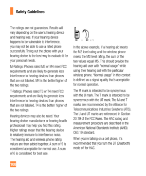 Page 108108
Safety Guidelines
The ratings are not guarantees. Results will 
vary depending on the user’s hearing device 
and hearing loss. If your hearing device 
happens to be vulnerable to interference, 
you may not be able to use a rated phone 
successfully. Trying out the phone with your 
hearing device is the best way to evaluate it for 
your personal needs. 
M-Ratings: Phones rated M3 or M4 meet FCC 
requirements and are likely to generate less 
interference to hearing devices than phones 
that are not...