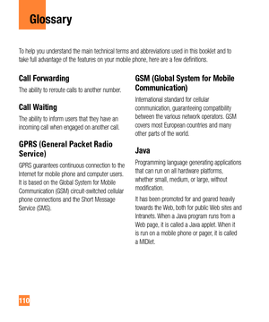 Page 110110
Glossary
Call Forwarding
The ability to reroute calls to another number.
Call Waiting
The ability to inform users that they have an 
incoming call when engaged on another call.
GPRS (General Packet Radio 
Service)
GPRS guarantees continuous connection to the 
Internet for mobile phone and computer users. 
It is based on the Global System for Mobile 
Communication (GSM) circuit-switched cellular 
phone connections and the Short Message 
Service (SMS).
GSM (Global System for Mobile 
Communication)...