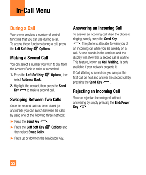 Page 2222
In-Call Menu
During a Call
Your phone provides a number of control 
functions that you can use during a call. 
To access these functions during a call, press 
the Left Soft Key 
 Options.
Making a Second Call
You can select a number you wish to dial from 
the Address Book to make a second call.
1. Press the Left Soft Key 
 Options, then 
select Address Book. 
2. Highlight the contact, then press the Send 
Key 
to make a second call. 
Swapping Between Two Calls
Once the second call has been dialed (or...