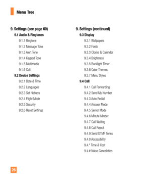 Page 2626
9. Settings (see page 60)
9.1 Audio & Ringtones
9.1.1 Ringtone
9.1.2 Message Tone
9.1.3 Alert Tone
9.1.4 Keypad Tone
9.1.5 Multimedia
9.1.6 Call
9.2 Device Settings
9.2.1 Date & Time
9.2.2 Languages
9.2.3 Set Hotkeys
9.2.4 Flight Mode
9.2.5 Security
9.2.6 Reset Settings
9. Settings (continued)
9.3 Display
9.3.1 Wallpapers
9.3.2 Fonts
9.3.3 Clocks & Calendar
9.3.4 Brightness
9.3.5 Backlight Timer
9.3.6 Color Themes
9.3.7 Menu Styles
9.4 Call
9.4.1 Call Forwarding
9.4.2 Send My Number
9.4.3 Auto Redial...