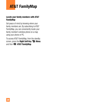 Page 2828
AT&T FamilyMap
Locate your family members with AT&T 
FamilyMap
Get peace of mind by knowing where your 
family members are. By subscribing to AT&T 
FamilyMap, you can conveniently locate your 
family member’s wireless phone on a map 
using your phone or PC.
To access AT&T FamilyMap, from the standby 
screen, press the Right Soft Key 
 Menu 
and then  AT&T FamilyMap. 