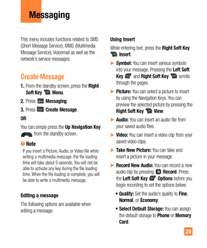 Page 2929
Messaging
This menu includes functions related to SMS 
(Short Message Service), MMS (Multimedia 
Message Service), Voicemail as well as the 
network’s service messages.
Create Message
1. From the standby screen, press the Right 
Soft Key  Menu.
2. Press 
 Messaging.
3. Press 
 Create Message.
OR
You can simply press the Up Navigation Key 
 from the standby screen.
 NoteIf you insert a Picture, Audio, or Video file while 
writing a multimedia message, the file loading 
time will take about 5 seconds....