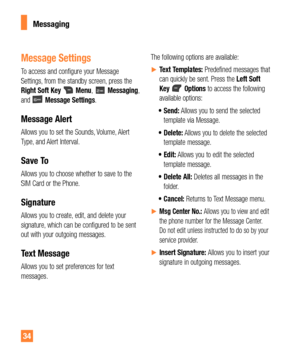 Page 3434
Messaging
Message Settings
To access and configure your Message 
Settings, from the standby screen, press the 
Right Soft Key 
 Menu,  Messaging, 
and  Message Settings.
Message Alert
Allows you to set the Sounds, Volume, Alert 
Type, and Alert Interval.
Save To
Allows you to choose whether to save to the 
SIM Card or the Phone.
Signature
Allows you to create, edit, and delete your 
signature, which can be configured to be sent 
out with your outgoing messages.
Text Message
Allows you to set...