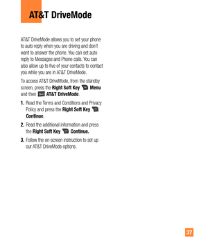 Page 3737
AT&T DriveMode allows you to set your phone 
to auto reply when you are driving and don’t 
want to answer the phone. You can set auto 
reply to Messages and Phone calls. You can 
also allow up to five of your contacts to contact 
you while you are in AT&T DriveMode.
To access AT&T DriveMode, from the standby 
screen, press the Right Soft Key 
 Menu 
and then  AT&T DriveMode.
1. Read the Terms and Conditions and Privacy 
Policy and press the Right Soft Key 
 
Continue.
2. Read the additional...