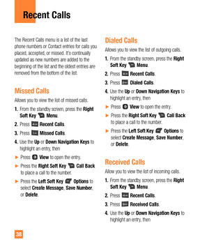 Page 3838
The Recent Calls menu is a list of the last 
phone numbers or Contact entries for calls you 
placed, accepted, or missed. It’s continually 
updated as new numbers are added to the 
beginning of the list and the oldest entries are 
removed from the bottom of the list.
Missed Calls
Allows you to view the list of missed calls.
1. From the standby screen, press the Right 
Soft Key 
 Menu.
2. Press 
 Recent Calls.
3. Press 
 Missed Calls.
4. Use the Up or Down Navigation Keys to 
highlight an entry, then...