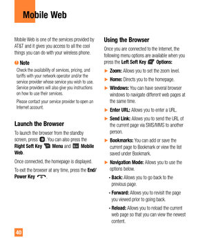 Page 4040
Mobile Web
Mobile Web is one of the services provided by 
AT&T and it gives you access to all the cool 
things you can do with your wireless phone. 
 NoteCheck the availability of services, pricing, and 
tariffs with your network operator and/or the 
service provider whose service you wish to use. 
Service providers will also give you instructions 
on how to use their services.
Please contact your service provider to open an 
Internet account.
Launch the Browser
To launch the browser from the standby...