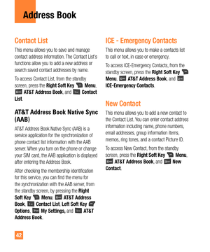 Page 4242
Address Book
Contact List
This menu allows you to save and manage 
contact address information. The Contact List’s 
functions allow you to add a new address or 
search saved contact addresses by name.
To access Contact List, from the standby 
screen, press the Right Soft Key 
 Menu,  AT&T Address Book, and  Contact 
List.
AT&T Address Book Native Sync 
(AAB)
AT&T Address Book Native Sync (AAB) is a 
service application for the synchronization of 
phone contact list information with the AAB 
server....