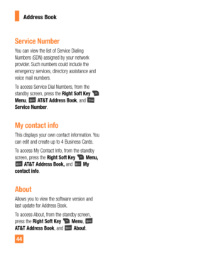 Page 4444
Address Book
Service Number
You can view the list of Service Dialing 
Numbers (SDN) assigned by your network 
provider. Such numbers could include the 
emergency services, directory assistance and 
voice mail numbers.
To access Service Dial Numbers, from the 
standby screen, press the Right Soft Key 
 
Menu,  AT&T Address Book, and  
Service Number.
My contact info
This displays your own contact information. You 
can edit and create up to 4 Business Cards.
To access My Contact Info, from the standby...