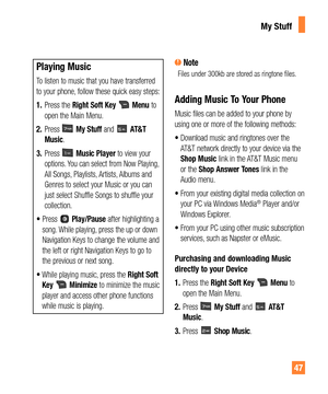 Page 4747
Playing Music
To listen to music that you have transferred 
to your phone, follow these quick easy steps:
1. Press the Right Soft Key 
 Menu to 
open the Main Menu. 
2. Press 
 My Stuff and  AT&T 
Music.
3. Press 
 Music Player to view your 
options. You can select from Now Playing, 
All Songs, Playlists, Artists, Albums and 
Genres to select your Music or you can 
just select Shuffle Songs to shuffle your 
collection.
t1SFTT
 Play/Pause after highlighting a 
song. While playing, press the up or...