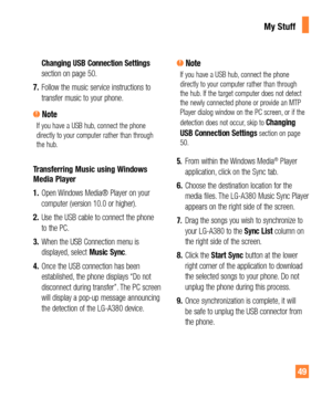 Page 4949
Changing USB Connection Settings 
section on page 50.
7. Follow the music service instructions to 
transfer music to your phone.
 NoteIf you have a USB hub, connect the phone 
directly to your computer rather than through 
the hub. 
Transferring Music using Windows 
Media Player
1. Open Windows Media® Player on your 
computer (version 10.0 or higher).
2. Use the USB cable to connect the phone 
to the PC. 
3. When the USB Connection menu is 
displayed, select Music Sync.
4. Once the USB connection has...