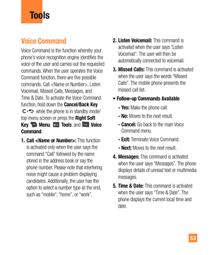 Page 5353
Voice Command
Voice Command is the function whereby your 
phone’s voice recognition engine identifies the 
voice of the user and carries out the requested 
commands. When the user operates the Voice 
Command function, there are five possible 
commands, Call , Listen 
Voicemail, Missed Calls, Messages, and 
Time & Date. To activate the Voice Command 
function, hold down the Cancel/Back Key 
 while the phone is in standby mode/
top-menu screen or press the Right Soft 
Key 
 Menu,  Tools, and  Voice...