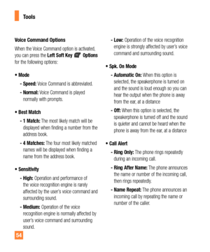 Page 5454
Tools
Voice Command Options
When the Voice Command option is activated, 
you can press the Left Soft Key  Options 
for the following options:
t.PEF
 -  Speed: Voice Command is abbreviated.
 -  Normal: Voice Command is played 
normally with prompts.
t#FTU.BUDI
 -  1 Match: The most likely match will be 
displayed when finding a number from the 
address book.
 -  4 Matches: The four most likely matched 
names will be displayed when finding a 
name from the address book. 
t4FOTJUJWJUZ
 -  High:...