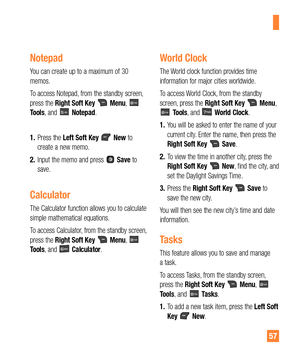 Page 5757
Notepad
You can create up to a maximum of 30 
memos.
To access Notepad, from the standby screen, 
press the Right Soft Key 
 Menu,  
Tools, and  Notepad.
1. Press the Left Soft Key 
 New to 
create a new memo.
2. Input the memo and press 
 Save to 
save.
Calculator
The Calculator function allows you to calculate 
simple mathematical equations.
To access Calculator, from the standby screen, 
press the Right Soft Key 
 Menu,  
Tools, and  Calculator.
World Clock
The World clock function provides time...