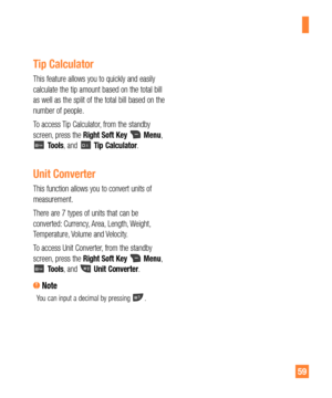 Page 5959
Tip Calculator
This feature allows you to quickly and easily 
calculate the tip amount based on the total bill 
as well as the split of the total bill based on the 
number of people.
To access Tip Calculator, from the standby 
screen, press the Right Soft Key 
 Menu,  Tools, and  Tip Calculator.
Unit Converter
This function allows you to convert units of 
measurement.
There are 7 types of units that can be 
converted: Currency, Area, Length, Weight, 
Temperature, Volume and Velocity.
To access Unit...