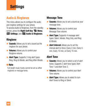 Page 6060
Settings
Audio & Ringtones
This menu allows you to configure the audio 
and ringtone settings for your phone.  
To access Audio & Ringtones, from the standby 
screen, press the Right Soft Key 
 Menu,  Settings, and  Audio & Ringtones.
Ringtone
ySounds: Allows you to set a sound as the 
ringtone for your phone.
yVolume: Allows you to control your 
Ringtone volume.
yAlert Type: Supports 3 ring alert types: 
Ring, Ring & Vibrate, and Ring After Vibrate.
 NoteFull length music tracks cannot be...