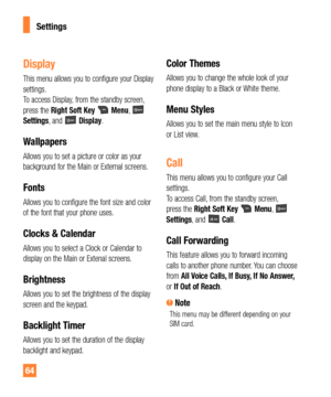 Page 6464
Display
This menu allows you to configure your Display 
settings.  
To access Display, from the standby screen, 
press the Right Soft Key 
 Menu,  
Settings, and  Display.
Wallpapers
Allows you to set a picture or color as your 
background for the Main or External screens.
Fonts
Allows you to configure the font size and color 
of the font that your phone uses.
Clocks & Calendar
Allows you to select a Clock or Calendar to 
display on the Main or Extenal screens.
Brightness
Allows you to set the...