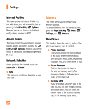 Page 7070
Internet Profiles
This menu shows the Internet Profiles. You 
can add, delete, and edit Internet Profiles by 
pressing the Left Soft Key 
 Options. 
However, you cannot delete or edit default 
configurations provided by AT&T.
Access Points
This menu shows the Access Points. You can 
register, delete, and edit by pressing the Left 
Soft Key 
 Options. However, you cannot 
delete or edit default configurations provided 
by AT&T.
Network Selection
Allows you to set the network mode from 
Automatic or...