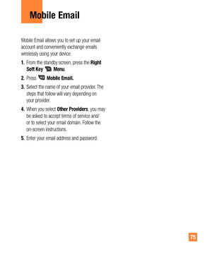 Page 7575
Mobile Email allows you to set up your email 
account and conveniently exchange emails 
wirelessly using your device.
1. From the standby screen, press the Right 
Soft Key 
 Menu.
2. Press 
 Mobile Email.
3. Select the name of your email provider. The 
steps that follow will vary depending on 
your provider.
4. When you select Other Providers, you may 
be asked to accept terms of service and/
or to select your email domain. Follow the 
on-screen instructions.
5. Enter your email address and password....