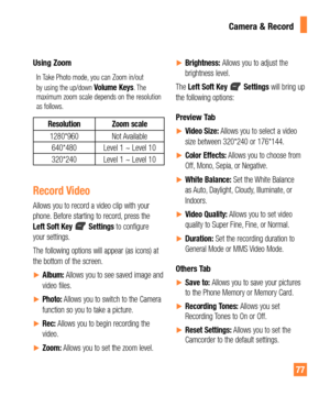 Page 7777
Camera & Record
Using Zoom
In Take Photo mode, you can Zoom in/out 
by using the up/down Volume Keys. The 
maximum zoom scale depends on the resolution 
as follows.
Resolution Zoom scale
1280*960 Not Available
640*480 Level 1 ~ Level 10
320*240 Level 1 ~ Level 10
Record Video
Allows you to record a video clip with your 
phone. Before starting to record, press the 
Left Soft Key 
 Settings to configure 
your settings.
The following options will appear (as icons) at 
the bottom of the screen.
yAlbum:...