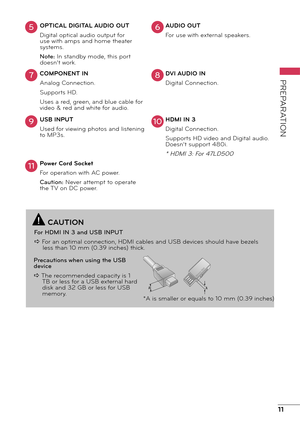 Page 1111
PREPARATION
OPTICAL DIGITAL AUDIO OUT
Digital optical audio output for 
use with amps and home theater 
systems.
Note: In standby mode, this port 
doesn’t work.AUDIO OUT
For use with external speakers.
COMPONENT IN
Analog Connection.
Supports HD.
Uses a red, green, and blue cable for 
video & red and white for audio. DVI AUDIO IN
Digital Connection.
USB INPUT
Used for viewing photos and listening 
to MP3s. HDMI IN 3
Digital Connection.
Supports HD video and Digital audio. 
Doesn’t support 480i.
* HDMI...