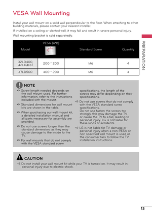 Page 1313
PREPARATION
VESA Wall Mounting
Install your wall mount on a solid wall perpendicular to the floor. When attaching to other 
building materials, please contact your nearest installer.
If installed on a ceiling or slanted wall, it may fall and result in severe personal injury. 
Wall mounting bracket is sold separatedly.
ModelVESA (A*B)
Standard Screw Quantity
32LD400,  42LD400 200 * 200
M64
47LD500 400 * 200 M64A
B
NOTE
a Screw length needed depends on  the wall mount used. For further 
information,...