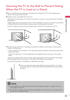 Page 1515
PREPARATION
Securing the TV to the Wall to Prevent Falling 
When the TV is Used on a Stand
r You should purchase necessary components to prevent the TV from tipping over (when not using a wall mount).
r Image shown may differ from your TV. We recommend that you set up the TV close to a wall so it cannot fall over if pushed 
backwards.
Additionally, we recommend that the TV be attached to a wall so it cannot be pulled in 
a forward direction, potentially causing injury or damaging the product.
Caution:...