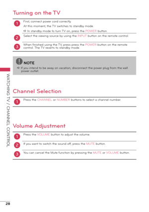 Page 2828
WATCHING TV / CHANNEL CONTROL
Turning on the TV
1
2
First, connect power cord correctly.
At this moment, the TV switches to standby mode.
a In standby mode to turn TV on, press the POWER button.
Select the viewing source by using the INPUT button on the remote control.
When finished using the TV, press press the POWER button on the remote 
control. The TV reverts to standby mode.
3
Channel Selection
1Press the CHANNEL or NUMBER buttons to select a channel number.
Volume Adjustment
1
2
Press the VOLUME...