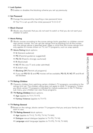 Page 3939
MENU ADJUSTMENTS
a Lock System r Enables or disables the blocking scheme you set up previously.
a Set Password r Change the password by inputting a new password twice.a The TV is set up with the initial password “0-0-0-0”.
a Block Channel r  Blocks any channels that you do not want to watch or that you do not want your children to watch.
a Movie Rating r  Blocks movies according to the movie ratings limits specified, so children cannot view certain movies. You can set the ratings limit by blocking out...