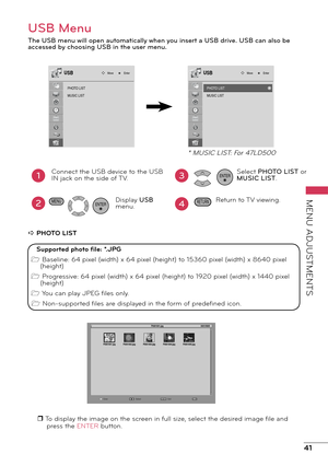 Page 4141
MENU ADJUSTMENTS
USB Menu
The USB menu will open automatically when you insert a USB drive. USB can also be 
accessed by choosing USB in the user menu.
PHOTO LIST
MUSIC LIST
Move EnterUSB
1
2
Connect the USB device to the USB 
IN jack on the side of TV.
. Display USB menu.
ENTER
3
4
Select PHOTO LIST or 
MUSIC LIST.
Return to TV viewing.ENTER
RETURNMENU
a PHOTO LIST
r To display the image on the screen in full size, select the desired image file and press the ENTER button.
PHO TO LIST
MUSIC LIST
Move...