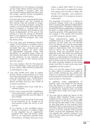 Page 5353
APPENDIX
modifications to it. For a library, complete 
source code means all the source code 
for  all  modules  it  contains,  plus  any 
associated interface definition files, plus 
the  scripts  used  to  control  compilation 
and installation of the library.
Activities other than copying, distribution 
and  modification  are  not  covered  by 
this  license;  they  are  outside  its  scope. 
The act of running a program using the 
Library is not restricted, and output from 
such  a  program  is...