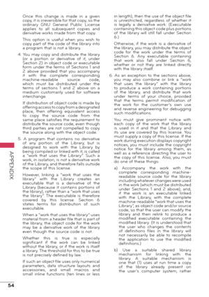 Page 5454
APPENDIX
Once  this  change  is  made  in  a  given 
copy, it is irreversible for that copy, so the 
ordinary  GNU  General  Public  License 
applies  to  all  subsequent  copies  and 
derivative works made from that copy.
This  option  is  useful  when  you  wish  to 
copy part of the code of the library into 
a program that is not a library.
4. You may copy and distribute the library  (or  a  portion  or  derivative  of  it,  under 
Section 2) in object code or executable 
form under the terms of...