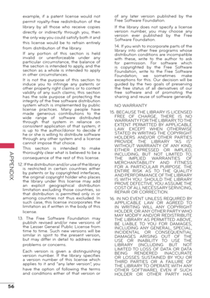 Page 5656
APPENDIX
example,  if  a  patent  license  would  not 
permit  royalty-free  redistribution  of  the 
library  by  all  those  who  receive  copies 
directly  or  indirectly  through  you,  then 
the only way you could satisfy both it and 
this  license  would  be  to  refrain  entirely 
from distribution of the library.
If  any  portion  of  this  section  is  held 
invalid  or  unenforceable  under  any 
particular  circumstance,  the  balance  of 
the section is intended to apply, and the 
section...