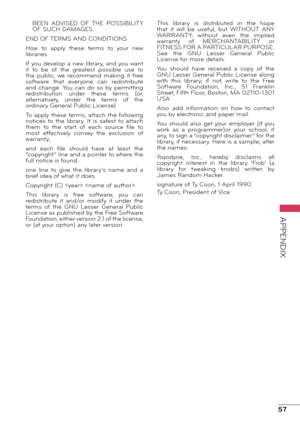 Page 5757
APPENDIX
BEEN  ADVISED  OF  THE  POSSIBILITY 
OF SUCH DAMAGES.
END OF TERMS AND CONDITIONS
How  to  apply  these  terms  to  your  new 
libraries
If you develop a new library, and you want 
it  to  be  of  the  greatest  possible  use  to 
the  public,  we  recommend  making  it  free 
software  that  everyone  can  redistribute 
and  change. You  can  do  so  by  permitting 
redistribution  under  these  terms  (or, 
alternatively,  under  the  terms  of  the 
ordinary General Public License).
To...