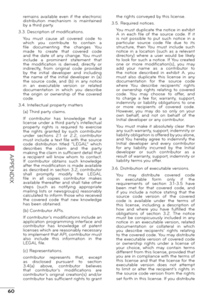 Page 6060
APPENDIX
remains  available  even  if  the  electronic 
distribution  mechanism  is  maintained 
by a third party.
3.3. Description of modifications. You  must  cause  all  covered  code  to 
which  you  contribute  to  contain  a 
file  documenting  the  changes  You 
made  to  create  that  covered  code 
and  the  date  of  any  change.  You  must 
include  a  prominent  statement  that 
the  modification  is  derived,  directly  or 
indirectly,  from  original  code  provided 
by  the  initial...