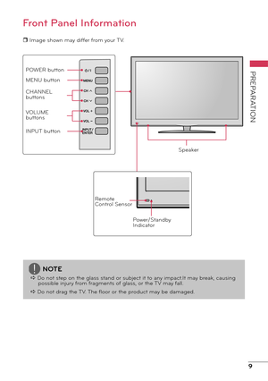 Page 99
PREPARATION
Front Panel Information
r Image shown may differ from your TV.
Remote 
Control SensorPower/Standby 
Indicator
Speaker
POWER button
MENU button
CHANNEL 
buttons
VOLUME 
buttons
INPUT button
NOTE
a Do not step on the glass stand or subject it to any impact.It may break, causing possible injury from fragments of glass, or the TV may fall.
a Do not drag the TV. The floor or the product may be damaged. 