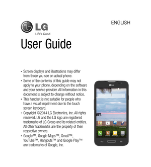 Page 2User Guide
ENGLISH
•	Screen displays and illustrations may differ 
from those you see on actual phone.
•	Some of the contents of this guide may not 
apply to your phone, depending on the software 
and your service provider. All information in this 
document is subject to change without notice.
•	This handset is not suitable for people who 
have a visual impairment due to the touch 
screen keyboard.
•	Copyright ©2014 LG Electronics, Inc. All rights 
reserved. LG and the LG logo are registered 
trademarks...