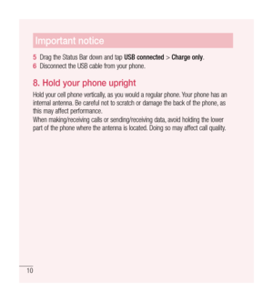 Page 1110
Important notice
5  Drag the Status Bar down and tap  USB connected > Charge only .
6   Disconnect the USB cable from your phone.
8.   
Hold your phone upright
Hold your cell phone vertically, as you would a regular phone. Your phone has an 
internal antenna. Be careful not to scratch or damage the back of the phone, as 
this may affect performance.
When making/receiving calls or sending/receiving data, avoid holding the lower 
part of the phone where the antenna is located. Doing so may affect call...