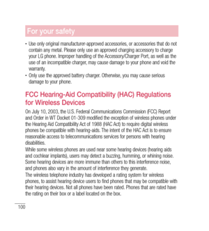 Page 101100
For your safety
•	Use only original manufacturer-approved accessories, or accessories that do not 
contain any metal. Please only use an approved charging accessory to charge 
your LG phone. Improper handling of the Accessory/Charger Port, as well as the 
use of an incompatible charger, may cause damage to your phone and void the 
warranty.
•	Only use the approved battery charger. Otherwise, you may cause serious 
damage to your phone.
FCC Hearing-Aid Compatibility (HAC) Regulations 
for Wireless...
