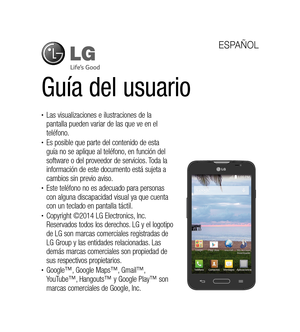 Page 106Guía del usuario
ESPAÑOL
•	Las visualizaciones e ilustraciones de la 
pantalla pueden variar de las que ve en el 
teléfono.
•	Es posible que parte del contenido de esta 
guía no se aplique al teléfono, en función del 
software o del proveedor de servicios. Toda la 
información de este documento está sujeta a 
cambios sin previo aviso.
•	Este teléfono no es adecuado para personas 
con alguna discapacidad visual ya que cuenta 
con un teclado en pantalla táctil.
•	Copyright ©2014 LG Electronics, Inc....