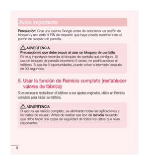 Page 1138
Aviso importante
Precaución: Cree una cuenta Google antes de establecer un patrón de 
bloqueo y recuerde el PIN de respaldo que haya creado mientras crea el 
patrón de bloqueo de pantalla.
  Adverten CiA
Precauciones que debe seguir al usar un bloqueo de pantalla.
Es muy importante recordar el bloqueo de pantalla que configure. Si 
usa un bloqueo de pantalla incorrecto 5 veces, no podrá acceder al 
teléfono. Si usa las 5 oportunidades, puede volver a intentarlo después 
de 30 segundos.
5.    Usar la...