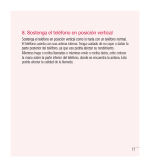 Page 11611
8.  
Sostenga el teléfono en posición vertical
Sostenga el teléfono en posición vertical como lo haría con un teléfono normal. 
El teléfono cuenta con una antena interna. Tenga cuidado de no rayar o dañar la 
parte posterior del teléfono, ya que eso podría afectar su rendimiento.
Mientras haga o reciba llamadas o mientras envíe o reciba datos, evite colocar 
la mano sobre la parte inferior del teléfono, donde se encuentra la antena. Esto 
podría afectar la calidad de la llamada. 