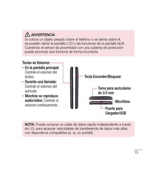 Page 11813
 Adverten CiA
 
Si coloca un objeto pesado sobre el teléfono o se sienta sobre él, 
se pueden dañar la pantalla LCD y las funciones de la pantalla táctil. 
Cubriendo el sensor de proximidad con una cubierta de protección 
puede provocar que funcione de forma incorrecta.
Tecla Encender/Bloquear
Teclas de Volumen
•	En la pantalla principal
: 
Controle el volumen del 
timbre.
•	Durante una llamada: 
Controle el volumen del 
auricular.
•	Mientras se reproduce 
audio/video:  Controle el 
volumen...