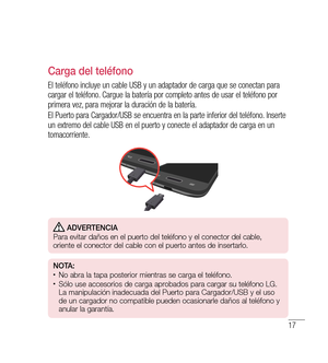 Page 12217
Carga del teléfono
El teléfono incluye un cable USB y un adaptador de carga que se conectan para 
cargar el teléfono. Cargue la batería por completo antes de usar el teléfono por 
primera vez, para mejorar la duración de la batería.
El Puerto para Cargador/USB se encuentra en la parte inferior del teléfono. Inserte 
un extremo del cable USB en el puerto y conecte el adaptador de carga en un 
tomacorriente.
 Adverten CiA
Para evitar daños en el puerto del teléfono y el conector del cable, 
oriente el...