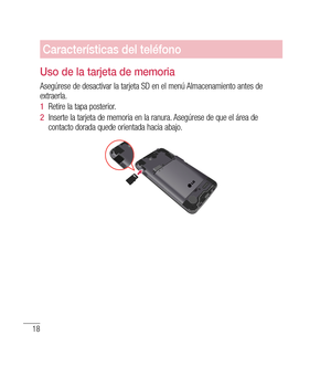 Page 12318
Características del teléfono
Uso de la tarjeta de memoria
Asegúrese de desactivar la tarjeta SD en el menú Almacenamiento antes de 
extraerla. 
1  Retire la tapa posterior. 
2   Inserte la tarjeta de memoria en la ranura. Asegúrese de que el área de 
contacto dorada quede orientada hacia abajo. 